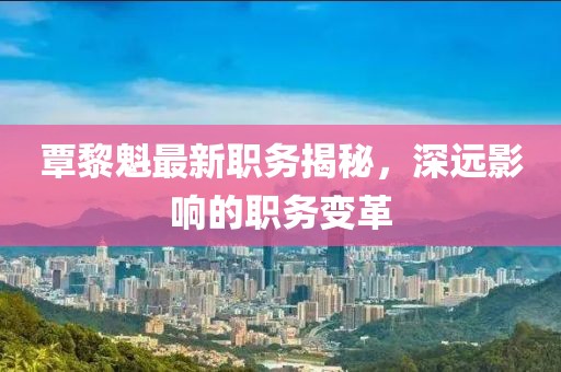 覃黎魁最新職務(wù)揭秘，深遠(yuǎn)影響的職務(wù)變革