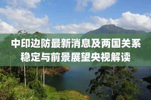 中印邊防最新消息及兩國(guó)關(guān)系穩(wěn)定與前景展望央視解讀