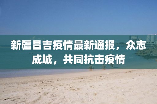 新疆昌吉疫情最新通報，眾志成城，共同抗擊疫情