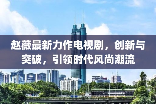 趙薇最新力作電視劇，創(chuàng)新與突破，引領(lǐng)時(shí)代風(fēng)尚潮流