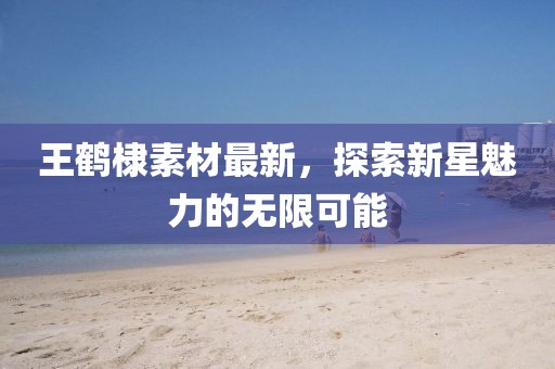 王鶴棣素材最新，探索新星魅力的無(wú)限可能