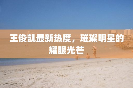 王俊凱最新熱度，璀璨明星的耀眼光芒