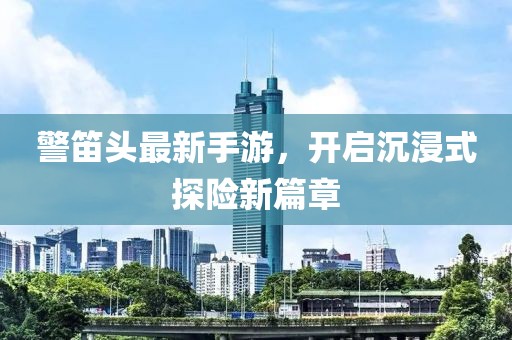 警笛頭最新手游，開啟沉浸式探險新篇章