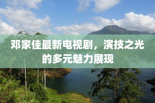 鄧家佳最新電視劇，演技之光的多元魅力展現(xiàn)