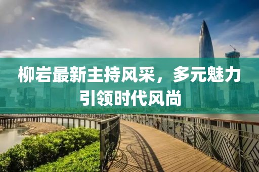 柳巖最新主持風(fēng)采，多元魅力引領(lǐng)時代風(fēng)尚