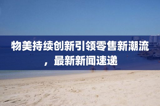 物美持續(xù)創(chuàng)新引領(lǐng)零售新潮流，最新新聞速遞