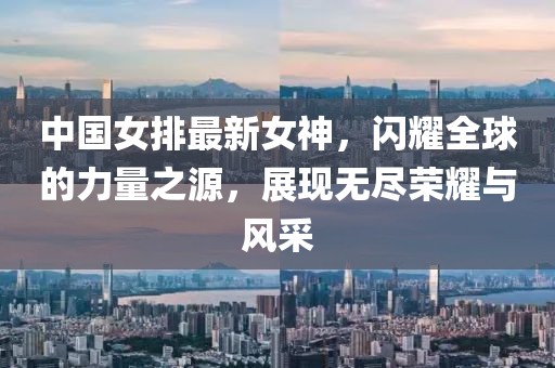 中國女排最新女神，閃耀全球的力量之源，展現(xiàn)無盡榮耀與風(fēng)采