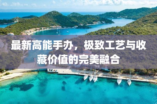 最新高能手辦，極致工藝與收藏價(jià)值的完美融合