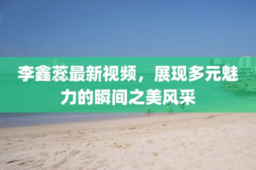 李鑫蕊最新視頻，展現(xiàn)多元魅力的瞬間之美風(fēng)采
