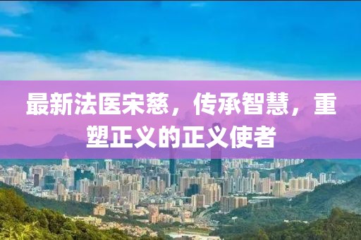 最新法醫(yī)宋慈，傳承智慧，重塑正義的正義使者