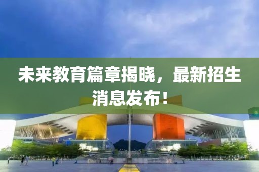 未來教育篇章揭曉，最新招生消息發(fā)布！