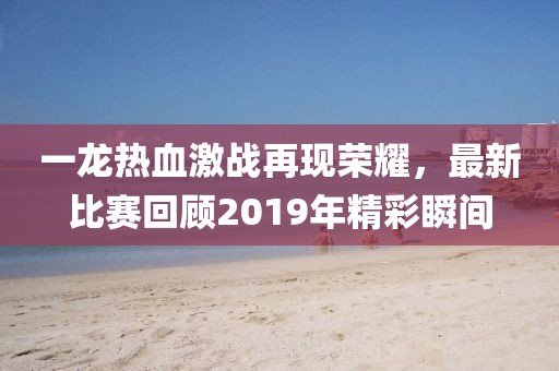 一龍熱血激戰(zhàn)再現(xiàn)榮耀，最新比賽回顧2019年精彩瞬間