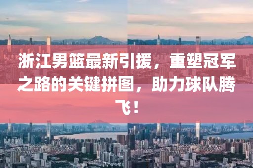 浙江男籃最新引援，重塑冠軍之路的關(guān)鍵拼圖，助力球隊(duì)騰飛！