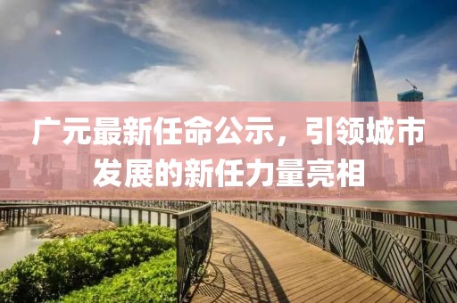 廣元最新任命公示，引領城市發(fā)展的新任力量亮相