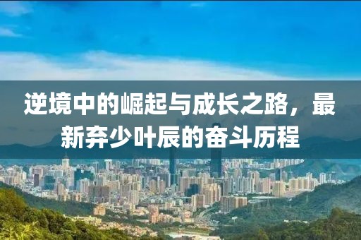 逆境中的崛起與成長之路，最新棄少葉辰的奮斗歷程