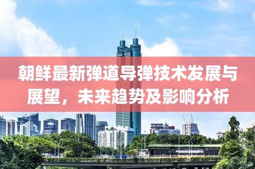 朝鮮最新彈道導(dǎo)彈技術(shù)發(fā)展與展望，未來趨勢(shì)及影響分析