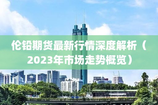 倫鉛期貨最新行情深度解析（2023年市場走勢概覽）