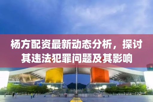 楊方配資最新動態(tài)分析，探討其違法犯罪問題及其影響