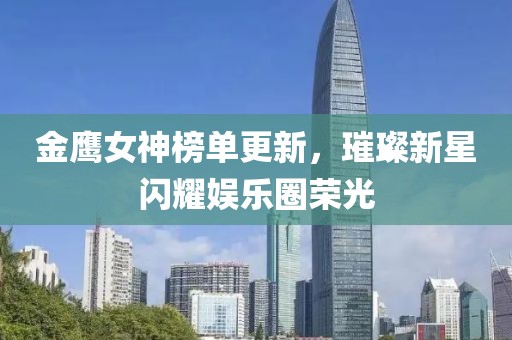 金鷹女神榜單更新，璀璨新星閃耀娛樂圈榮光