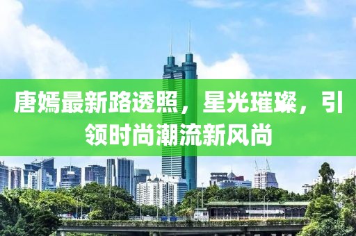 唐嫣最新路透照，星光璀璨，引領(lǐng)時尚潮流新風尚