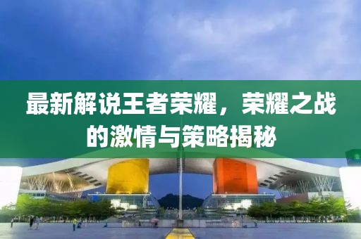 最新解說王者榮耀，榮耀之戰(zhàn)的激情與策略揭秘