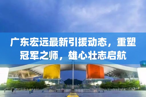 廣東宏遠最新引援動態(tài)，重塑冠軍之師，雄心壯志啟航