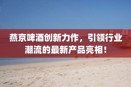 燕京啤酒創(chuàng)新力作，引領(lǐng)行業(yè)潮流的最新產(chǎn)品亮相！