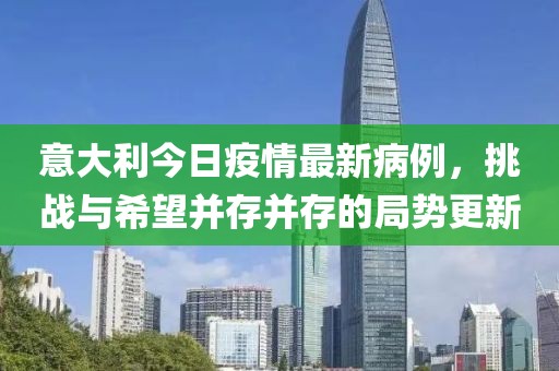 意大利今日疫情最新病例，挑戰(zhàn)與希望并存并存的局勢更新