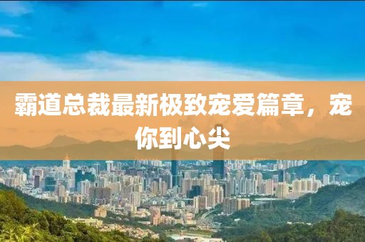 霸道總裁最新極致寵愛篇章，寵你到心尖