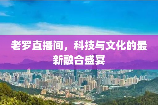 老羅直播間，科技與文化的最新融合盛宴