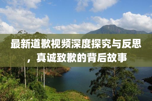 最新道歉視頻深度探究與反思，真誠致歉的背后故事