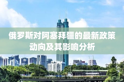 俄羅斯對(duì)阿塞拜疆的最新政策動(dòng)向及其影響分析