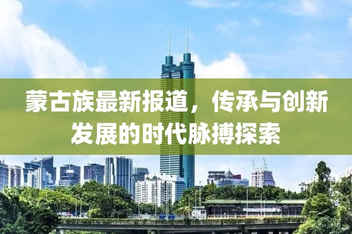 蒙古族最新報(bào)道，傳承與創(chuàng)新發(fā)展的時(shí)代脈搏探索