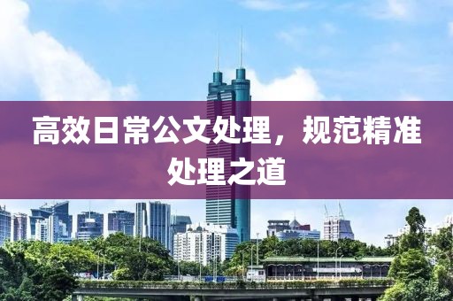 高效日常公文處理，規(guī)范精準處理之道