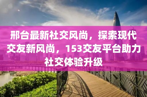 邢臺(tái)最新社交風(fēng)尚，探索現(xiàn)代交友新風(fēng)尚，153交友平臺(tái)助力社交體驗(yàn)升級(jí)