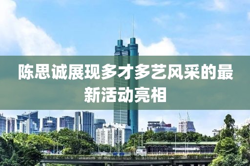 陳思誠(chéng)展現(xiàn)多才多藝風(fēng)采的最新活動(dòng)亮相