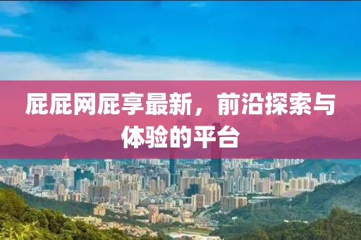 屁屁網(wǎng)屁享最新，前沿探索與體驗(yàn)的平臺(tái)