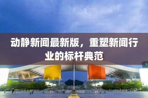 動靜新聞最新版，重塑新聞行業(yè)的標桿典范