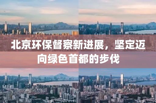 北京環(huán)保督察新進(jìn)展，堅(jiān)定邁向綠色首都的步伐