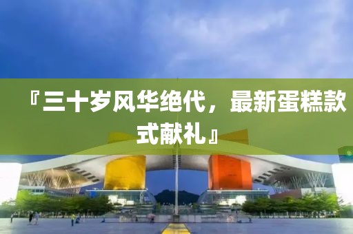 『三十歲風(fēng)華絕代，最新蛋糕款式獻(xiàn)禮』
