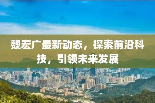 魏宏廣最新動(dòng)態(tài)，探索前沿科技，引領(lǐng)未來(lái)發(fā)展