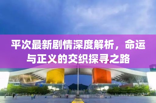 平次最新劇情深度解析，命運(yùn)與正義的交織探尋之路
