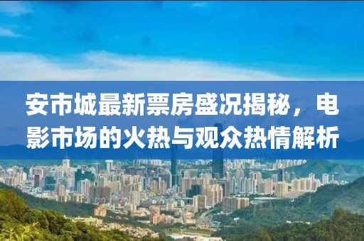 安市城最新票房盛況揭秘，電影市場的火熱與觀眾熱情解析