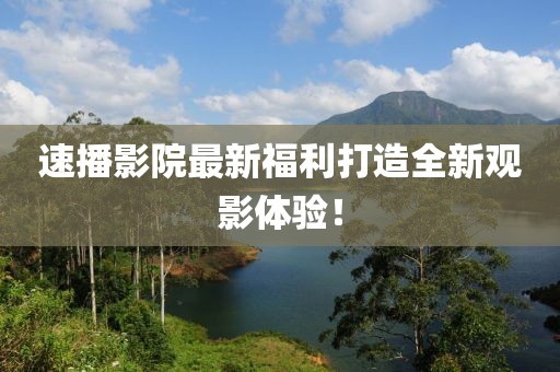速播影院最新福利打造全新觀影體驗！