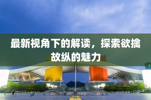 最新視角下的解讀，探索欲擒故縱的魅力