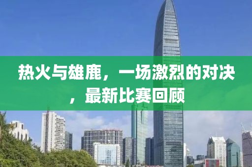 熱火與雄鹿，一場激烈的對決，最新比賽回顧