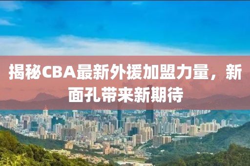 揭秘CBA最新外援加盟力量，新面孔帶來(lái)新期待