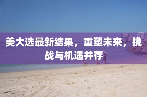 美大選最新結(jié)果，重塑未來，挑戰(zhàn)與機(jī)遇并存