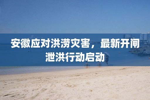 安徽應對洪澇災害，最新開閘泄洪行動啟動