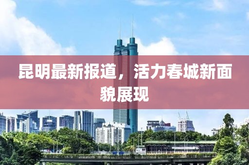 昆明最新報(bào)道，活力春城新面貌展現(xiàn)